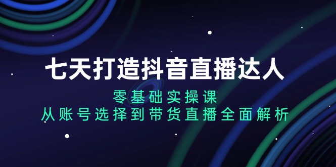 七天打造抖音直播达人：零基础实操课，从账号选择到带货直播全面解析-星宇创业网