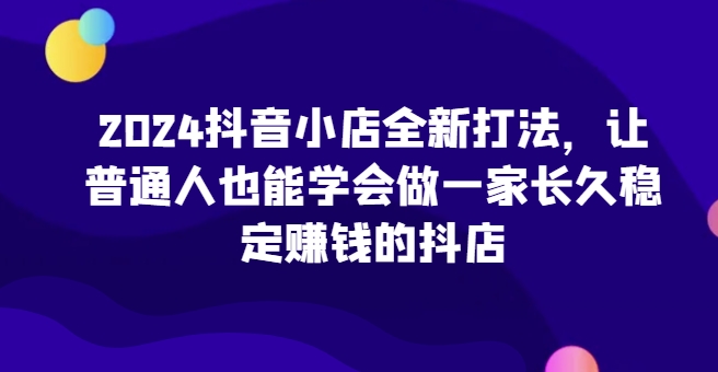 2024抖音小店全新打法，让普通人也能学会做一家长久稳定赚钱的抖店(更新)-星宇创业网